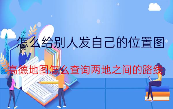 怎么给别人发自己的位置图 高德地图怎么查询两地之间的路线？